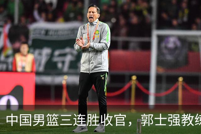 中国男篮三连胜收官，郭士强教练组或将启动三项重要调整，为中国男篮确立长期建队新核心