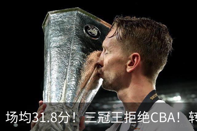 场均31.8分！三冠王拒绝CBA！转战欧洲！为什么？