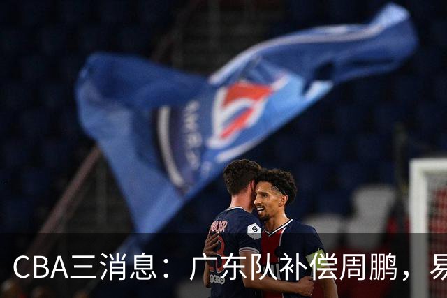 CBA三消息：广东队补偿周鹏，易建联购买宏远股份，北京首钢敲定3名外援